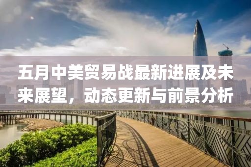 五月中美贸易战最新进展及未来展望，动态更新与前景分析