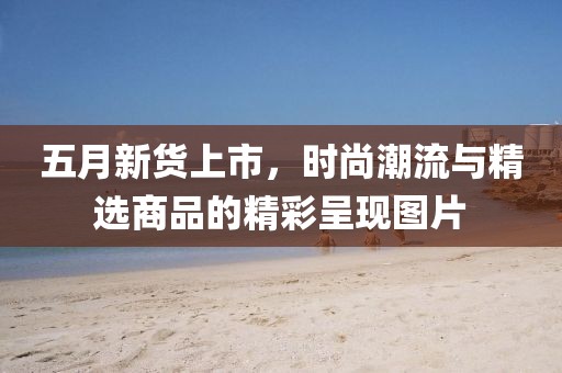 五月新货上市，时尚潮流与精选商品的精彩呈现图片