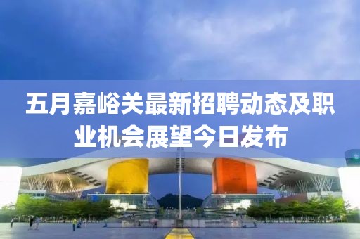 五月嘉峪关最新招聘动态及职业机会展望今日发布