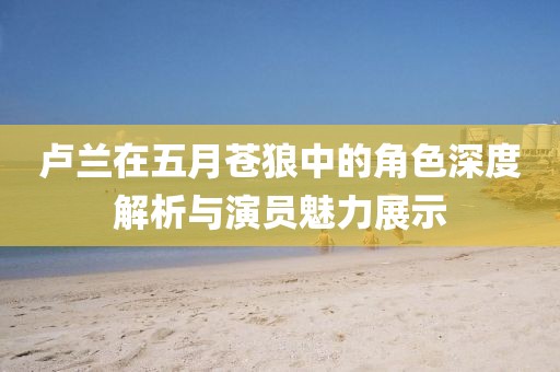 卢兰在五月苍狼中的角色深度解析与演员魅力展示