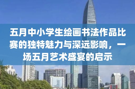 五月中小学生绘画书法作品比赛的独特魅力与深远影响，一场五月艺术盛宴的启示