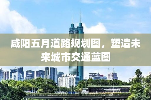 咸阳五月道路规划图，塑造未来城市交通蓝图