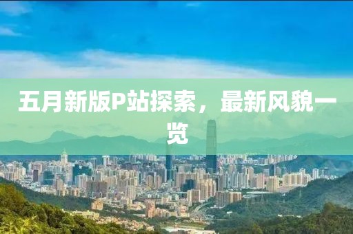 五月新版P站探索，最新风貌一览