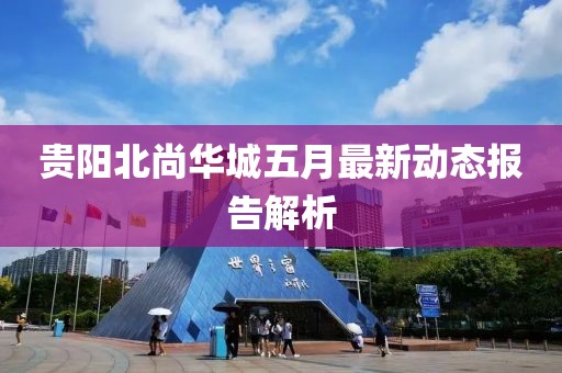 贵阳北尚华城五月最新动态报告解析