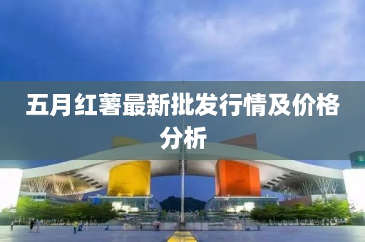 五月红薯最新批发行情及价格分析