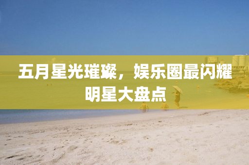 五月星光璀璨，娱乐圈最闪耀明星大盘点