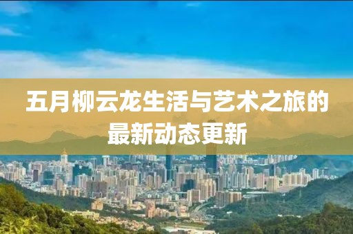 五月柳云龙生活与艺术之旅的最新动态更新