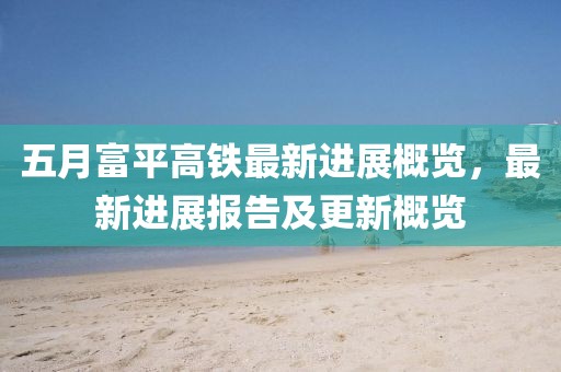 五月富平高铁最新进展概览，最新进展报告及更新概览