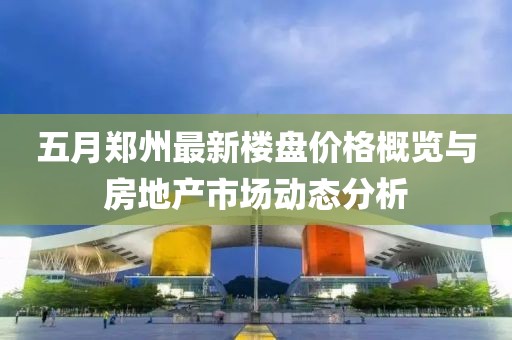 五月郑州最新楼盘价格概览与房地产市场动态分析