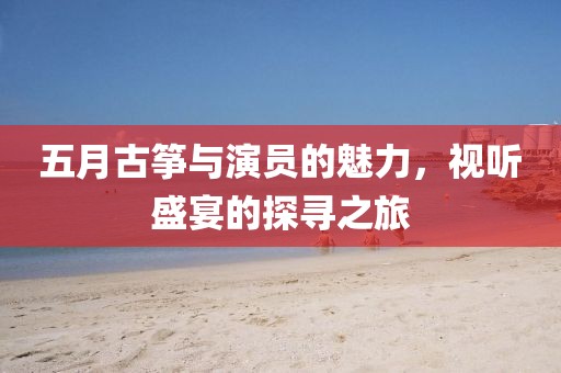 五月古筝与演员的魅力，视听盛宴的探寻之旅