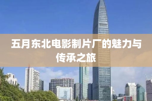 五月东北电影制片厂的魅力与传承之旅