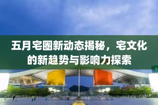 五月宅圈新动态揭秘，宅文化的新趋势与影响力探索
