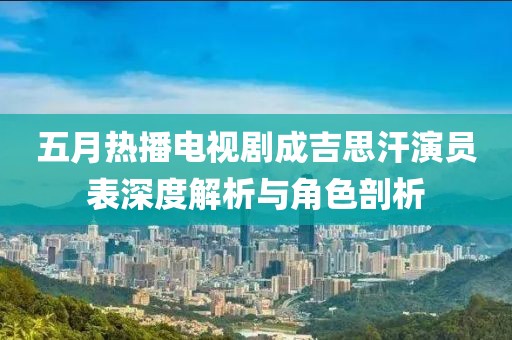 五月热播电视剧成吉思汗演员表深度解析与角色剖析
