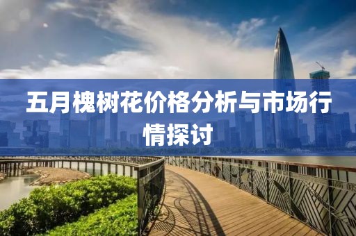 五月槐树花价格分析与市场行情探讨