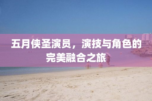 五月侠圣演员，演技与角色的完美融合之旅