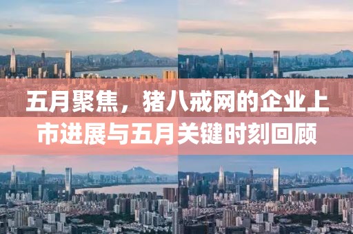 五月聚焦，猪八戒网的企业上市进展与五月关键时刻回顾