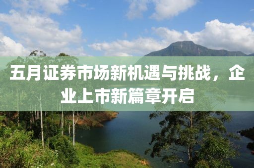 五月证券市场新机遇与挑战，企业上市新篇章开启
