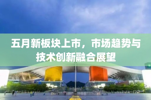 五月新板块上市，市场趋势与技术创新融合展望