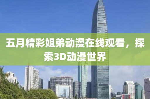 五月精彩姐弟动漫在线观看，探索3D动漫世界