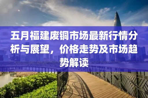 五月福建废铜市场最新行情分析与展望，价格走势及市场趋势解读