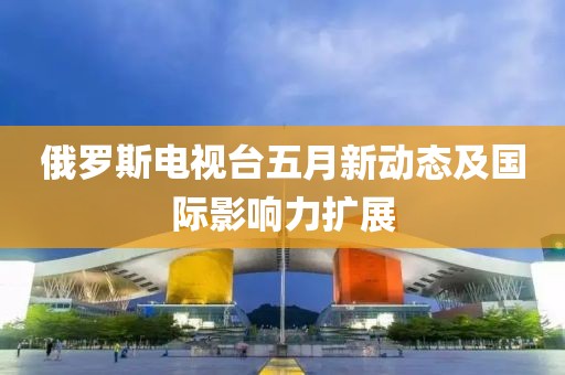 俄罗斯电视台五月新动态及国际影响力扩展