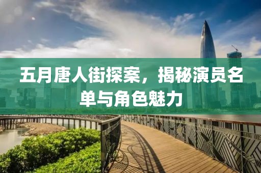 五月唐人街探案，揭秘演员名单与角色魅力
