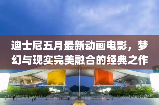 迪士尼五月最新动画电影，梦幻与现实完美融合的经典之作