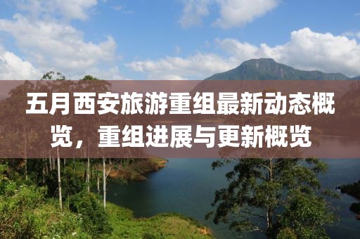 五月西安旅游重组最新动态概览，重组进展与更新概览