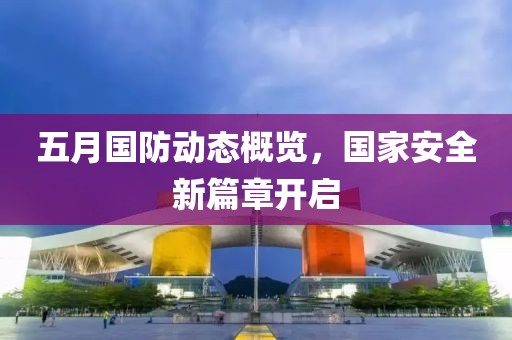 五月国防动态概览，国家安全新篇章开启