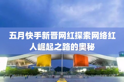五月快手新晋网红探索网络红人崛起之路的奥秘