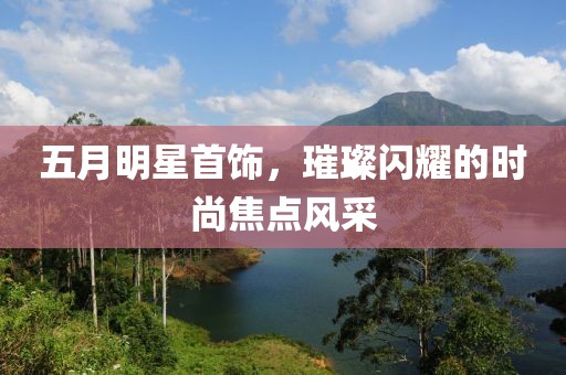 五月明星首饰，璀璨闪耀的时尚焦点风采
