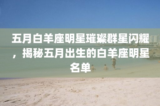 五月白羊座明星璀璨群星闪耀，揭秘五月出生的白羊座明星名单