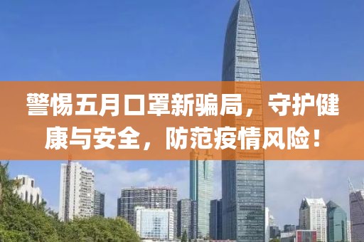 警惕五月口罩新骗局，守护健康与安全，防范疫情风险！