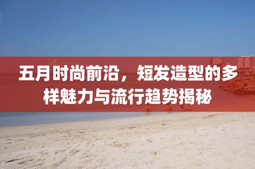 五月时尚前沿，短发造型的多样魅力与流行趋势揭秘
