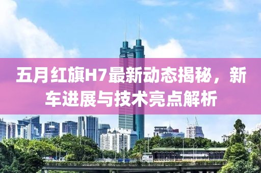 五月红旗H7最新动态揭秘，新车进展与技术亮点解析