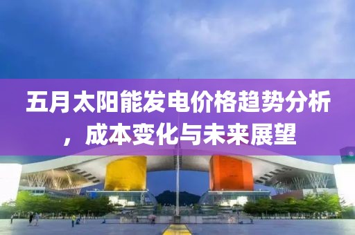 五月太阳能发电价格趋势分析，成本变化与未来展望