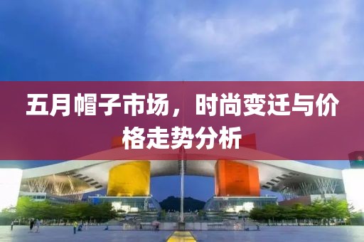 五月帽子市场，时尚变迁与价格走势分析