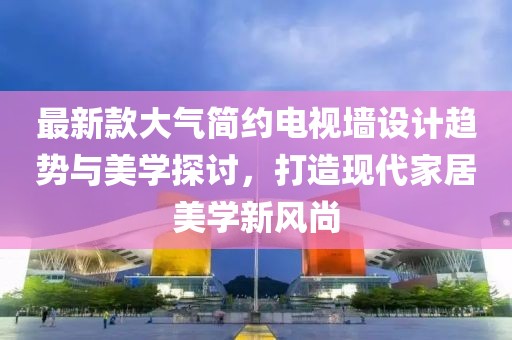 最新款大气简约电视墙设计趋势与美学探讨，打造现代家居美学新风尚