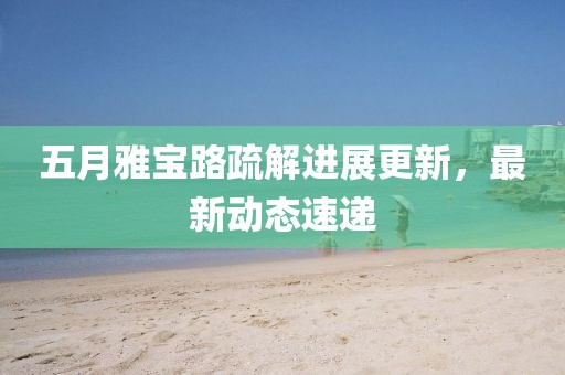 五月雅宝路疏解进展更新，最新动态速递