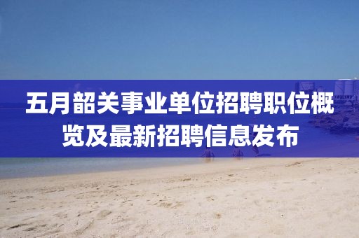 五月韶关事业单位招聘职位概览及最新招聘信息发布