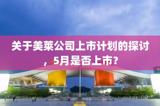 关于美莱公司上市计划的探讨，5月是否上市？