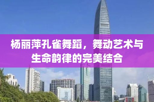 杨丽萍孔雀舞蹈，舞动艺术与生命韵律的完美结合
