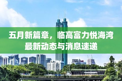 五月新篇章，临高富力悦海湾最新动态与消息速递