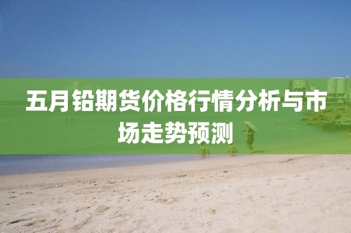 五月铅期货价格行情分析与市场走势预测