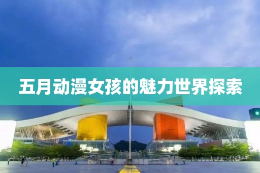 五月动漫女孩的魅力世界探索