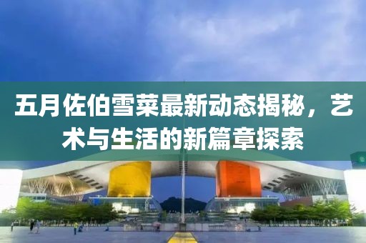 五月佐伯雪菜最新动态揭秘，艺术与生活的新篇章探索