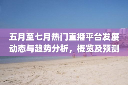 五月至七月热门直播平台发展动态与趋势分析，概览及预测