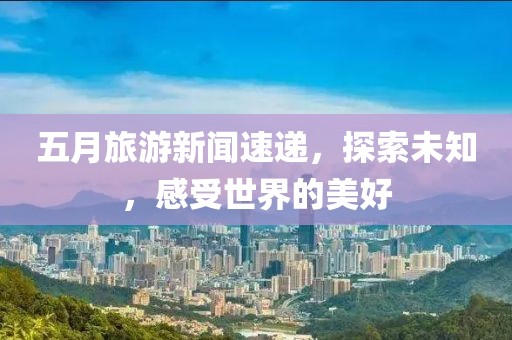 五月旅游新闻速递，探索未知，感受世界的美好