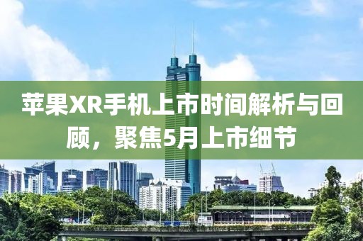 苹果XR手机上市时间解析与回顾，聚焦5月上市细节