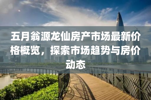 五月翁源龙仙房产市场最新价格概览，探索市场趋势与房价动态